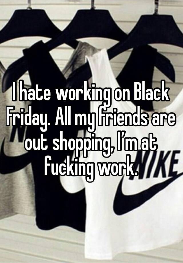 I hate working on Black Friday. All my friends are out shopping, I’m at fucking work. 