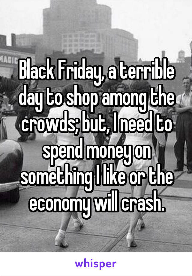 Black Friday, a terrible day to shop among the crowds; but, I need to spend money on something I like or the economy will crash.