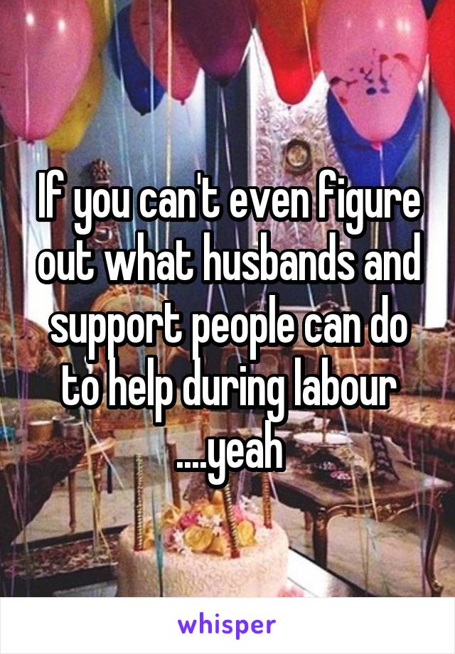 If you can't even figure out what husbands and support people can do to help during labour ....yeah