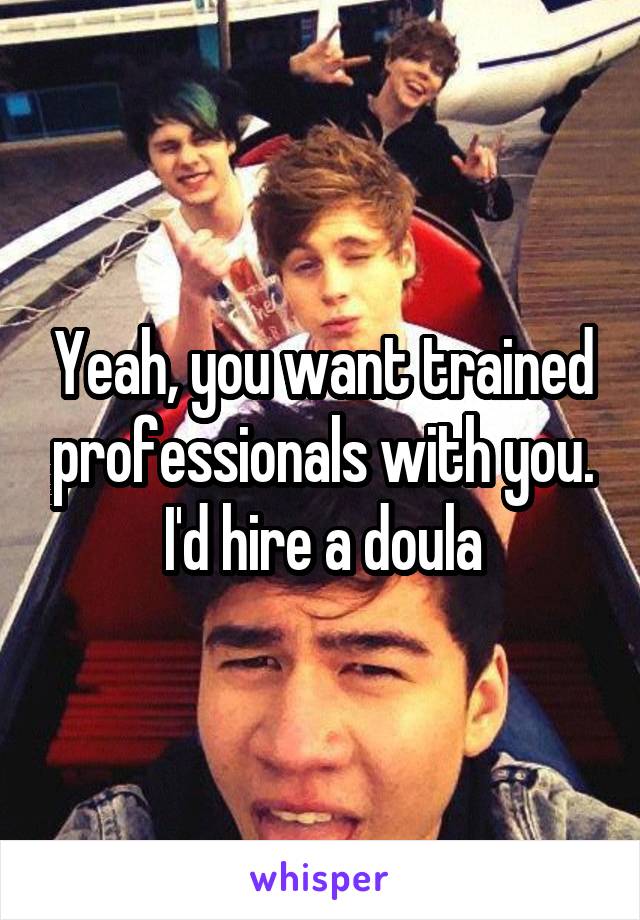 Yeah, you want trained professionals with you. I'd hire a doula