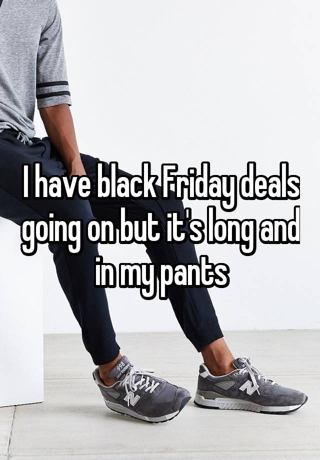 I have black Friday deals going on but it's long and in my pants