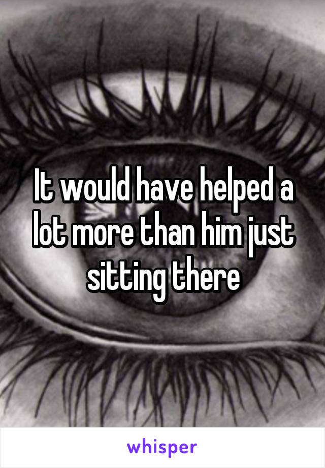 It would have helped a lot more than him just sitting there