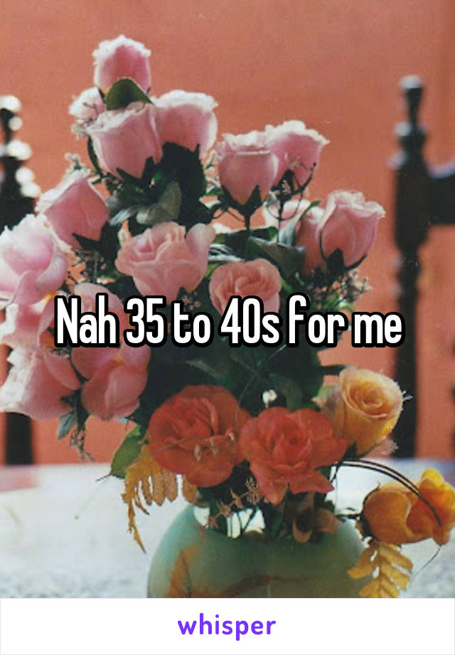 Nah 35 to 40s for me