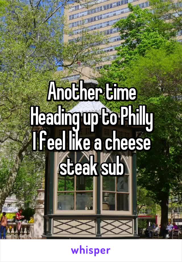 Another time
Heading up to Philly
I feel like a cheese steak sub