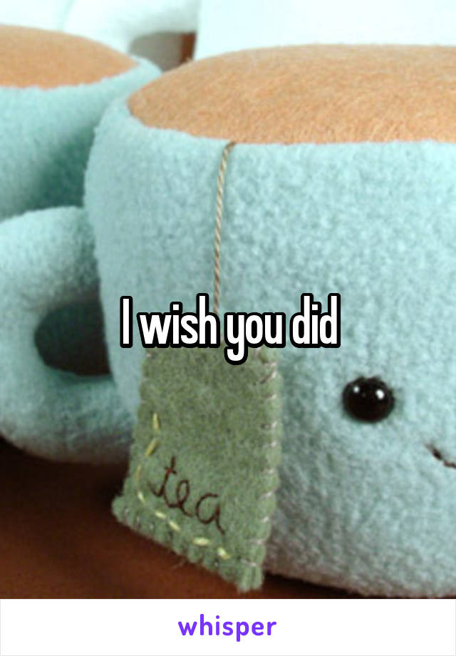 I wish you did