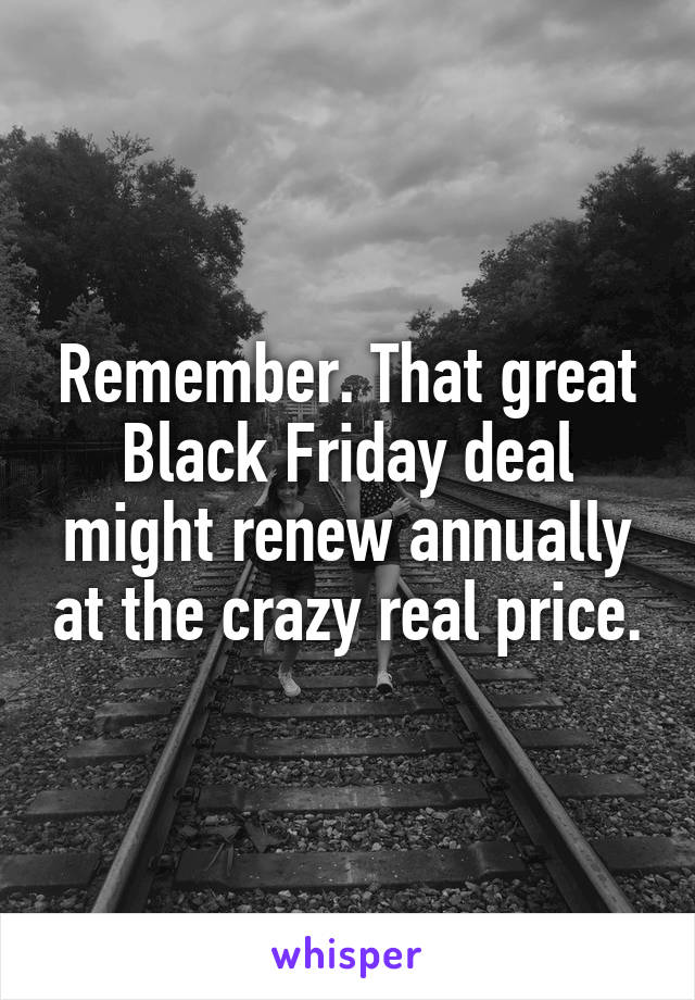 Remember. That great Black Friday deal might renew annually at the crazy real price.