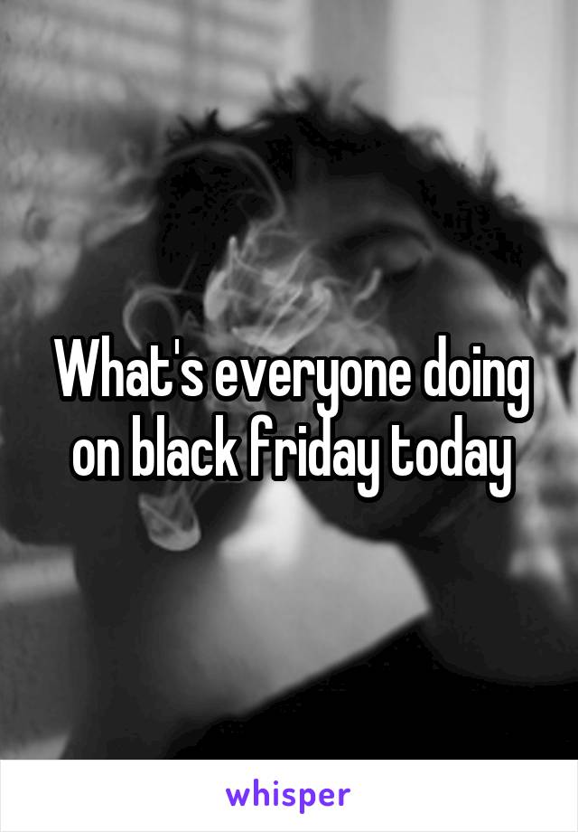 What's everyone doing on black friday today