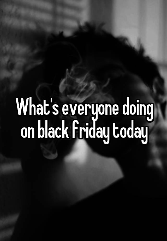 What's everyone doing on black friday today