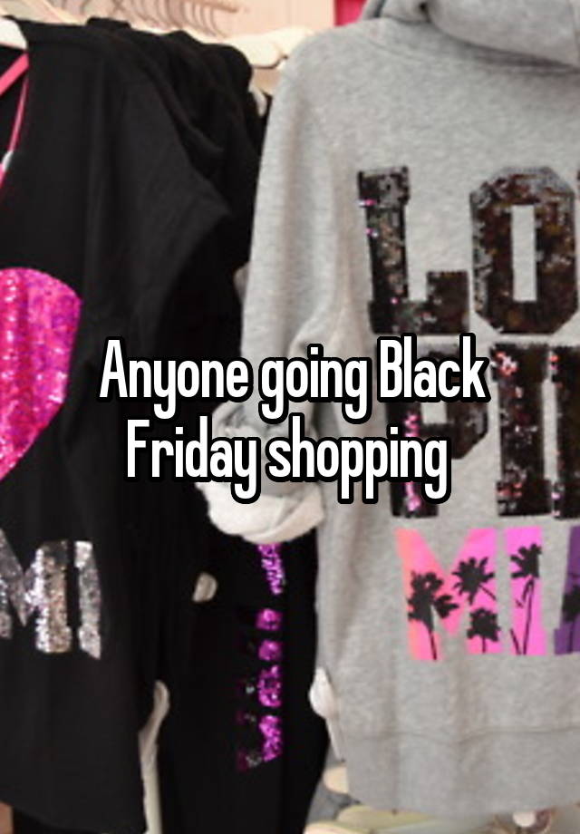 Anyone going Black Friday shopping 