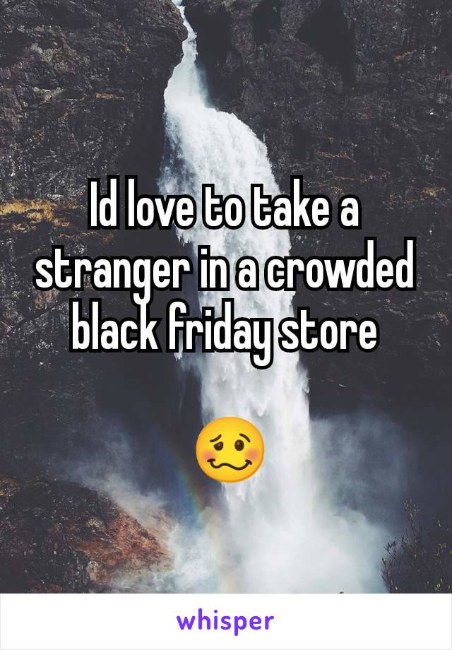 Id love to take a stranger in a crowded black friday store

 🥴