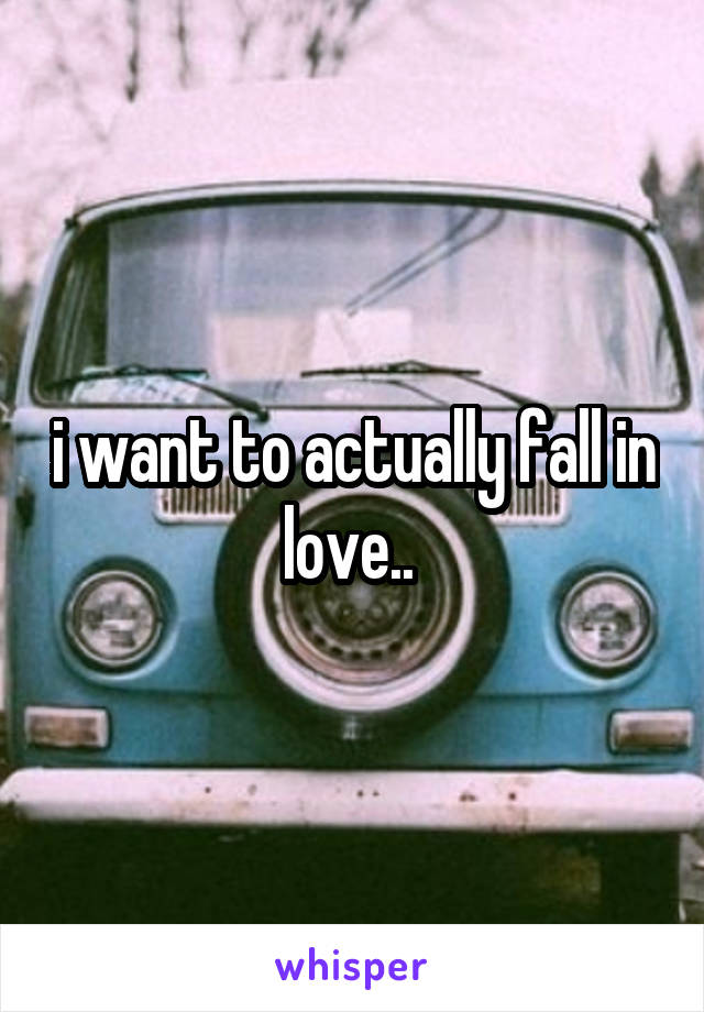 i want to actually fall in love.. 