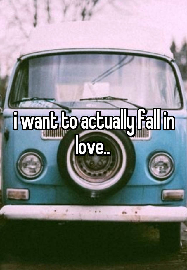 i want to actually fall in love.. 