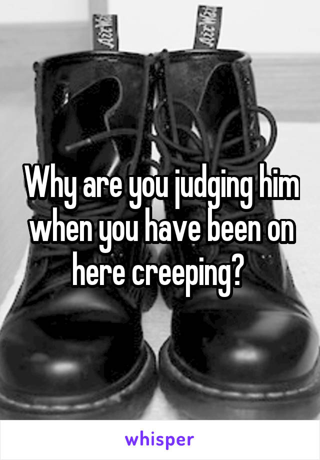 Why are you judging him when you have been on here creeping? 