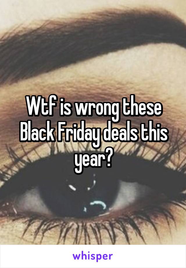 Wtf is wrong these Black Friday deals this year?