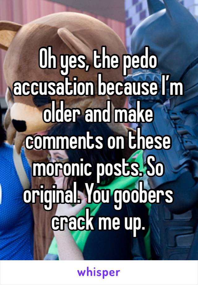 Oh yes, the pedo accusation because I’m older and make comments on these moronic posts. So original. You goobers crack me up.