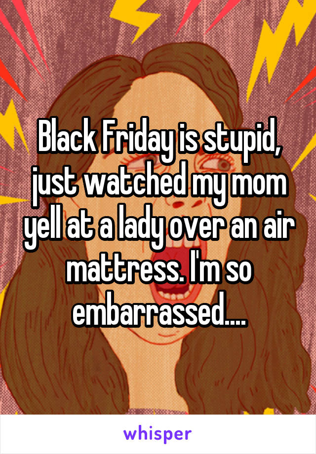 Black Friday is stupid, just watched my mom yell at a lady over an air mattress. I'm so embarrassed....