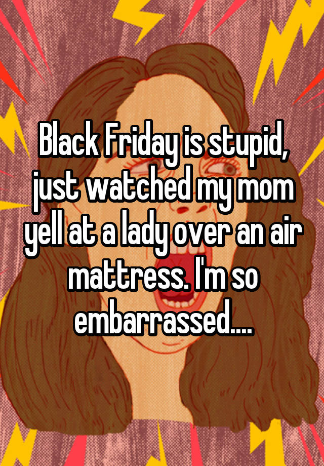 Black Friday is stupid, just watched my mom yell at a lady over an air mattress. I'm so embarrassed....