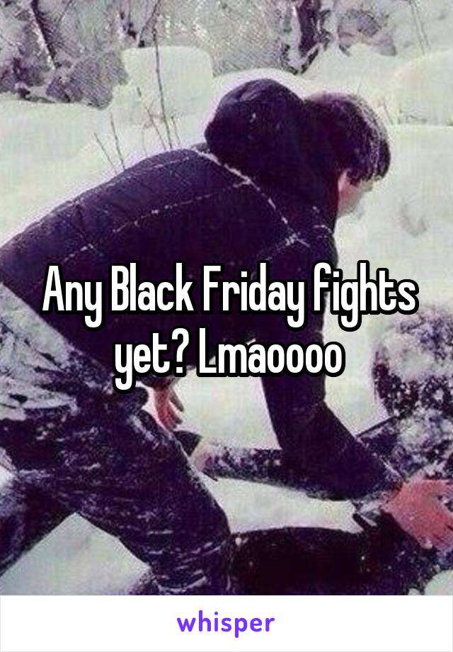 Any Black Friday fights yet? Lmaoooo