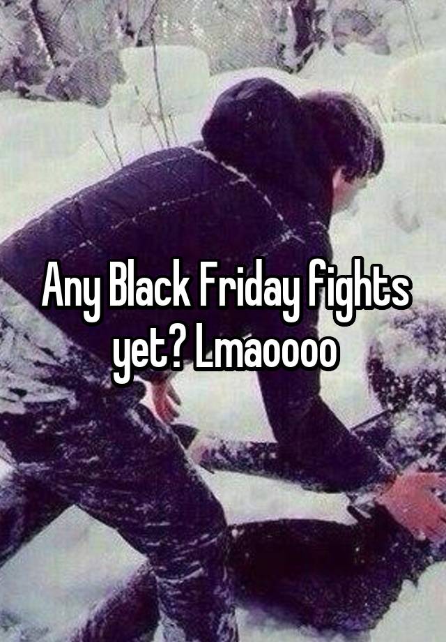 Any Black Friday fights yet? Lmaoooo