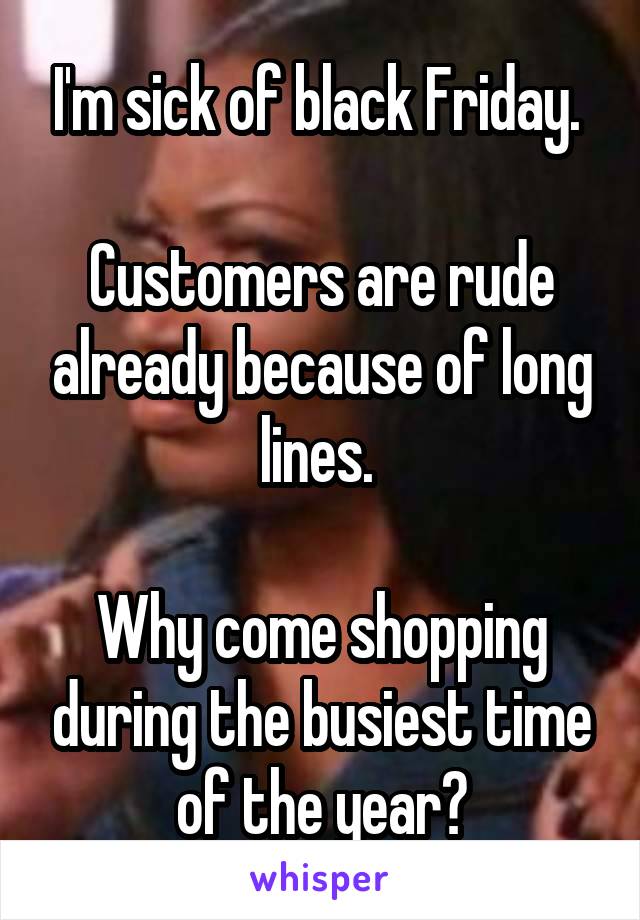 I'm sick of black Friday. 

Customers are rude already because of long lines. 

Why come shopping during the busiest time of the year?