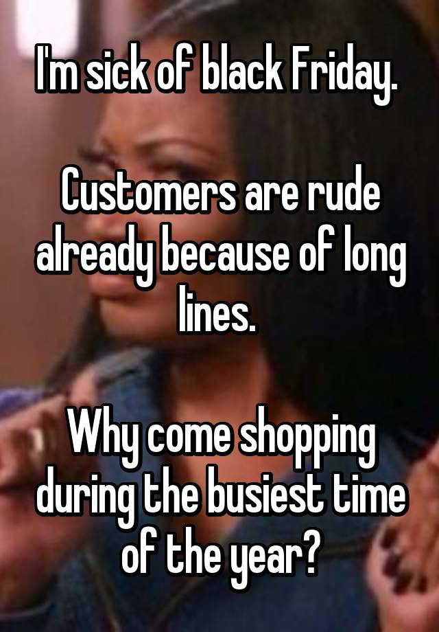 I'm sick of black Friday. 

Customers are rude already because of long lines. 

Why come shopping during the busiest time of the year?