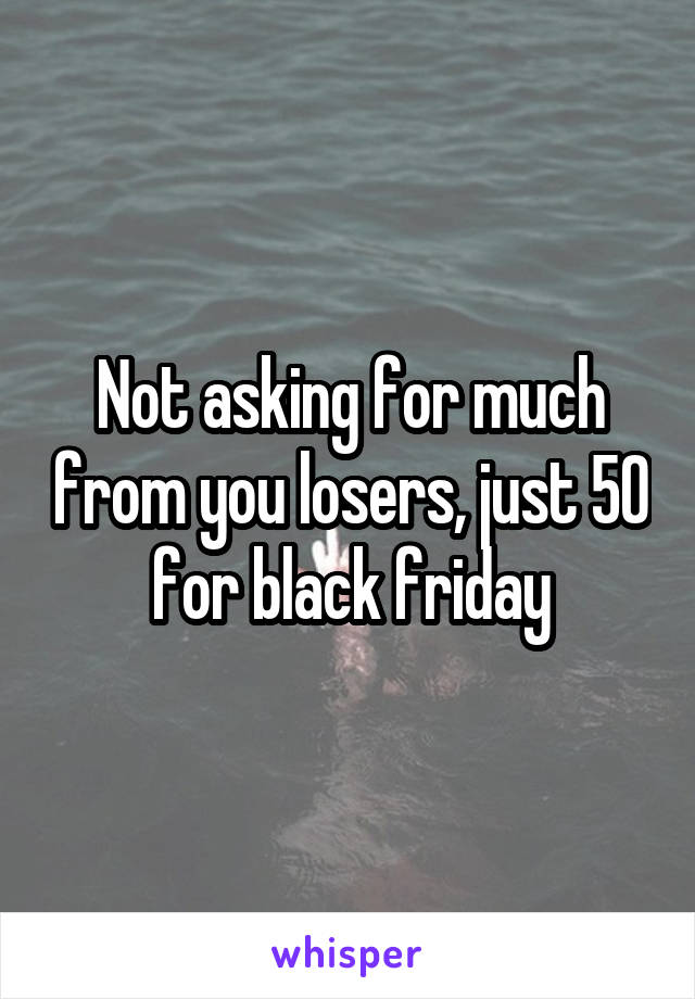 Not asking for much from you losers, just 50 for black friday