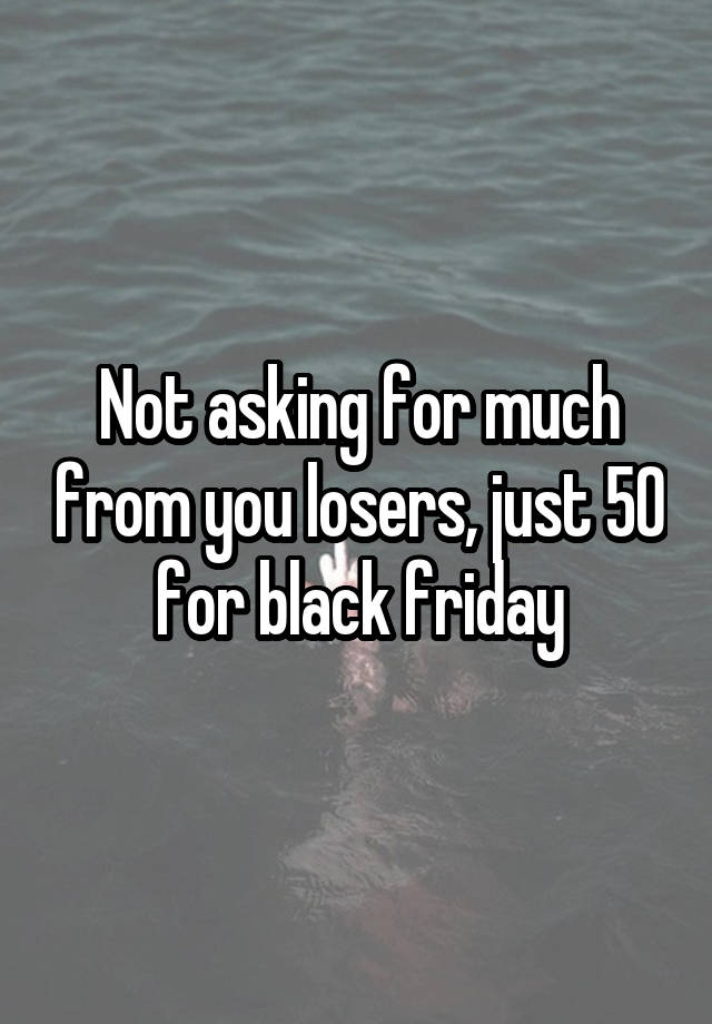 Not asking for much from you losers, just 50 for black friday