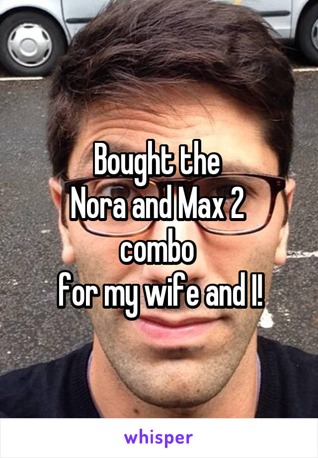 Bought the 
Nora and Max 2 
combo 
for my wife and I!