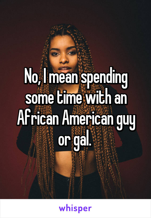 No, I mean spending some time with an African American guy or gal. 