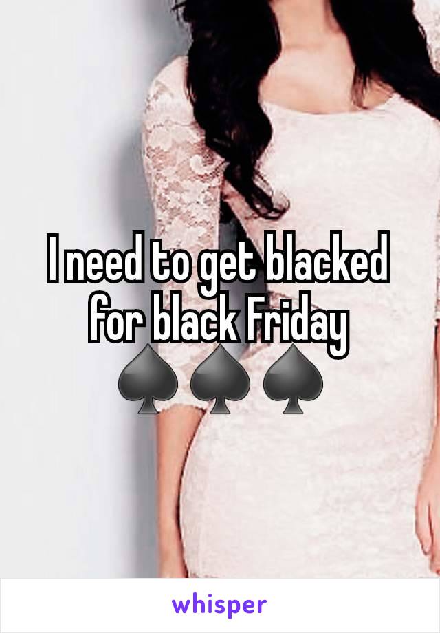 I need to get blacked for black Friday ♠️♠️♠️