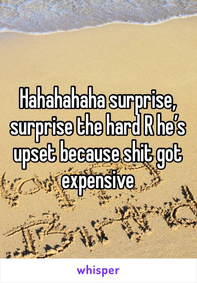 Hahahahaha surprise, surprise the hard R he’s upset because shit got expensive