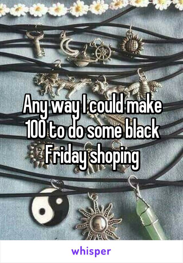 Any way I could make 100 to do some black Friday shoping