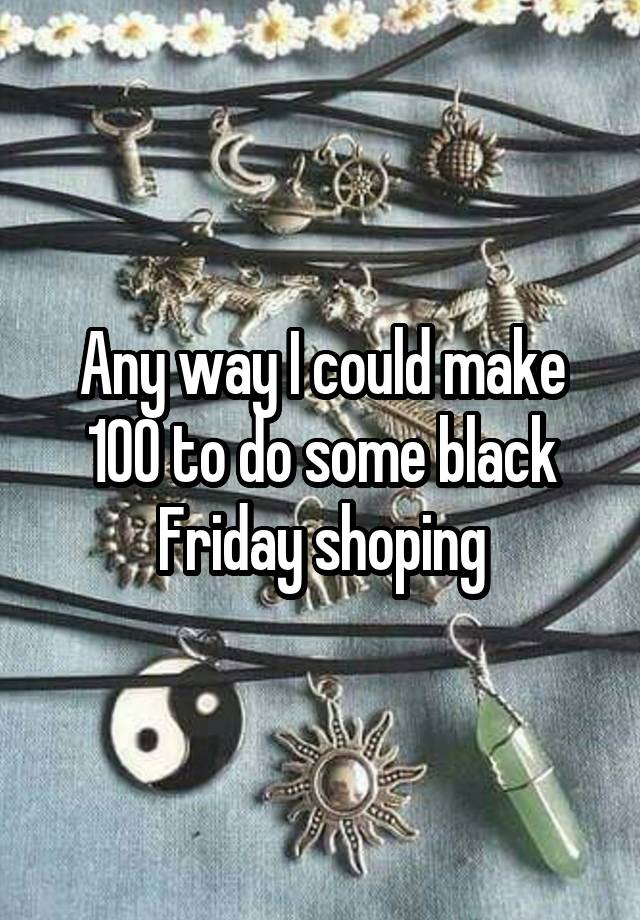 Any way I could make 100 to do some black Friday shoping