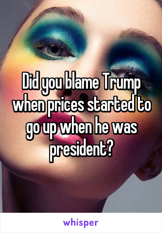 Did you blame Trump when prices started to go up when he was president?