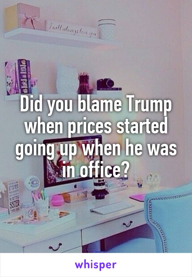 Did you blame Trump when prices started going up when he was in office?