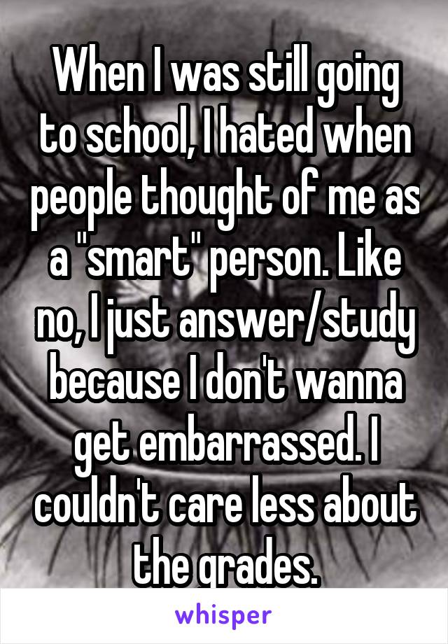 When I was still going to school, I hated when people thought of me as a "smart" person. Like no, I just answer/study because I don't wanna get embarrassed. I couldn't care less about the grades.