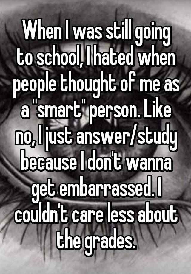 When I was still going to school, I hated when people thought of me as a "smart" person. Like no, I just answer/study because I don't wanna get embarrassed. I couldn't care less about the grades.