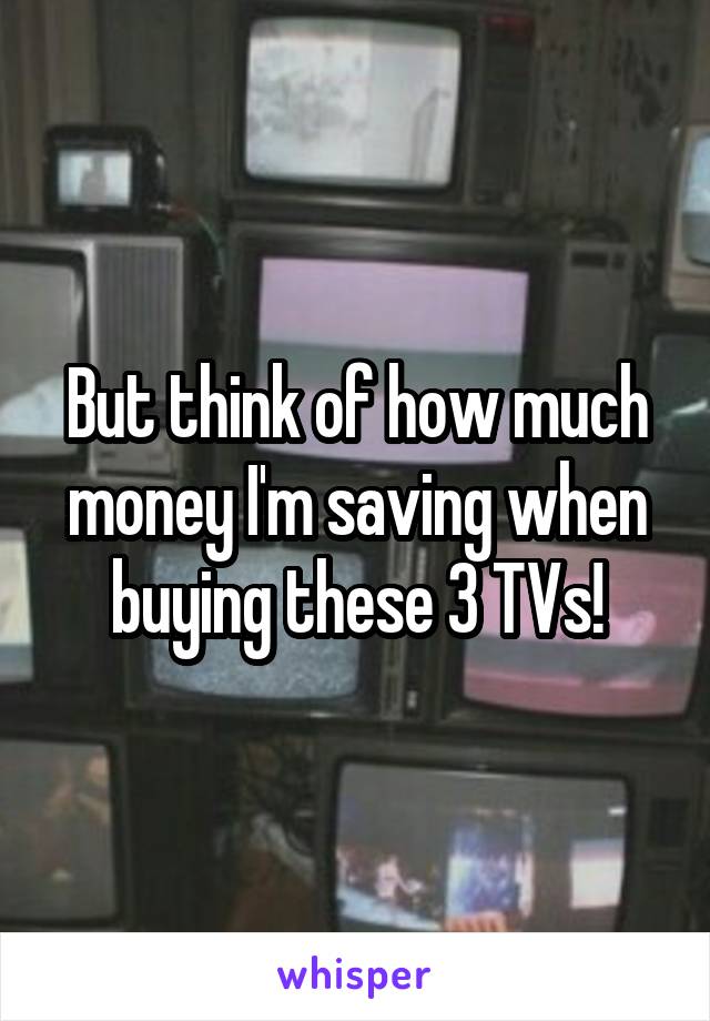 But think of how much money I'm saving when buying these 3 TVs!