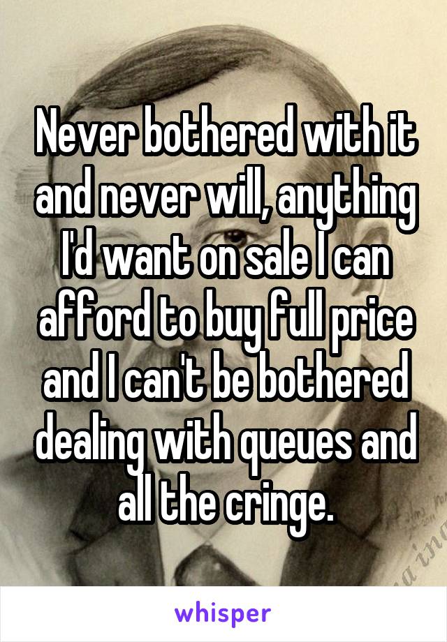 Never bothered with it and never will, anything I'd want on sale I can afford to buy full price and I can't be bothered dealing with queues and all the cringe.