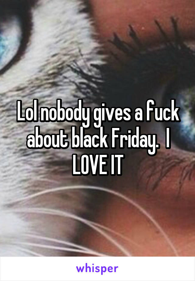 Lol nobody gives a fuck about black Friday.  I LOVE IT