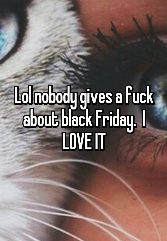 Lol nobody gives a fuck about black Friday.  I LOVE IT