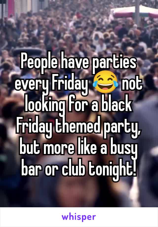 People have parties every Friday 😂 not looking for a black Friday themed party, but more like a busy bar or club tonight!