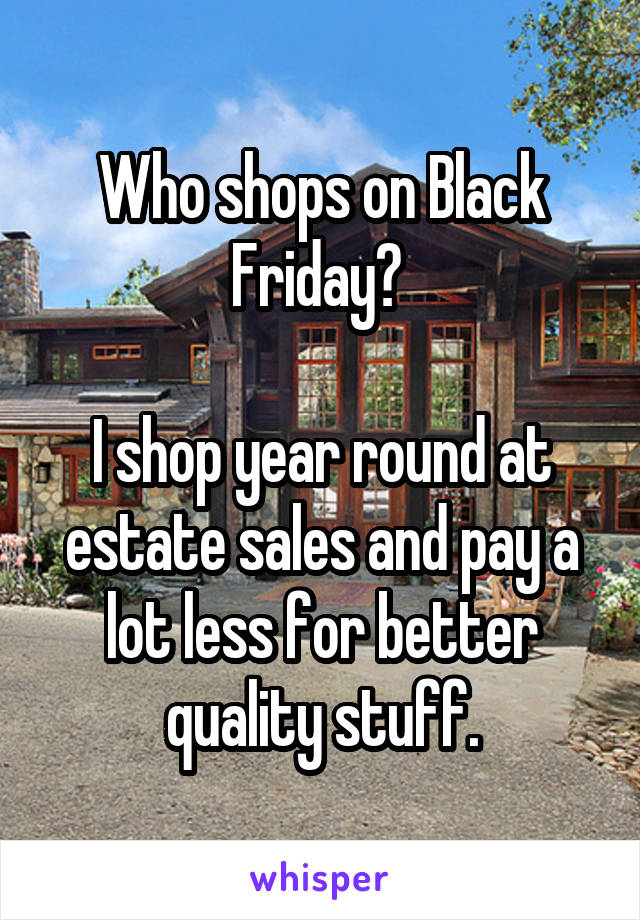 Who shops on Black Friday? 

I shop year round at estate sales and pay a lot less for better quality stuff.