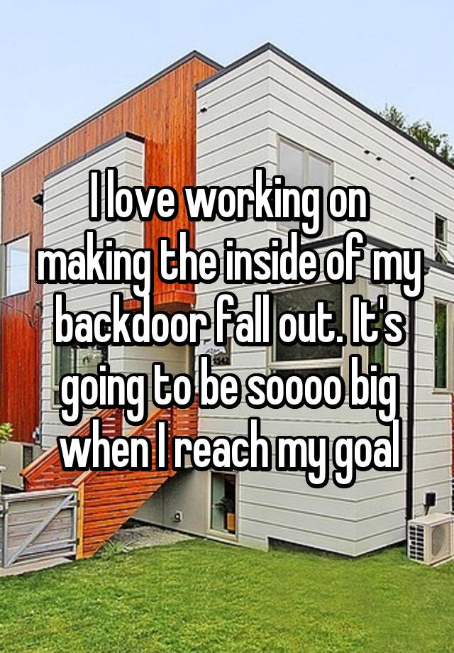 I love working on making the inside of my backdoor fall out. It's going to be soooo big when I reach my goal