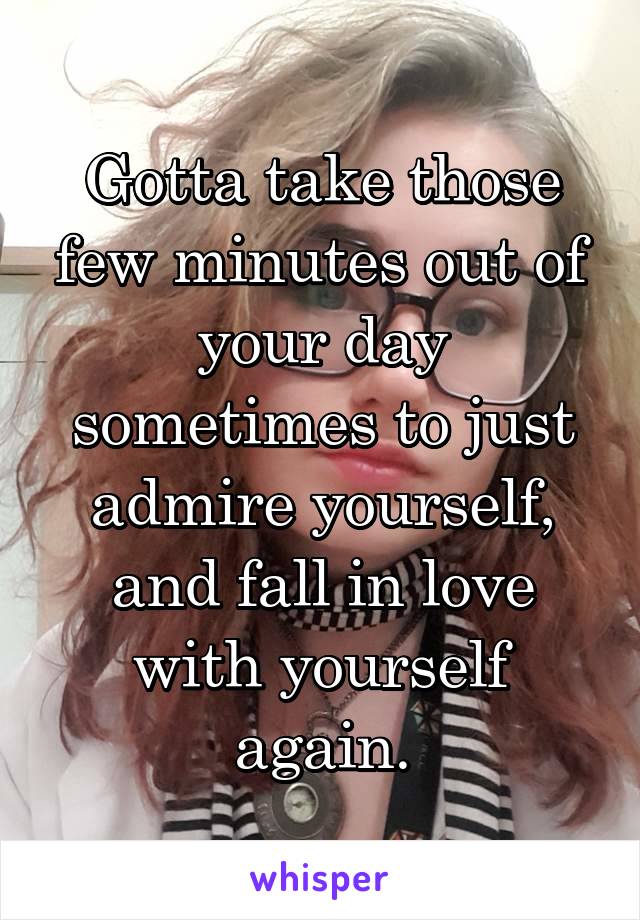 Gotta take those few minutes out of your day sometimes to just admire yourself, and fall in love with yourself again.