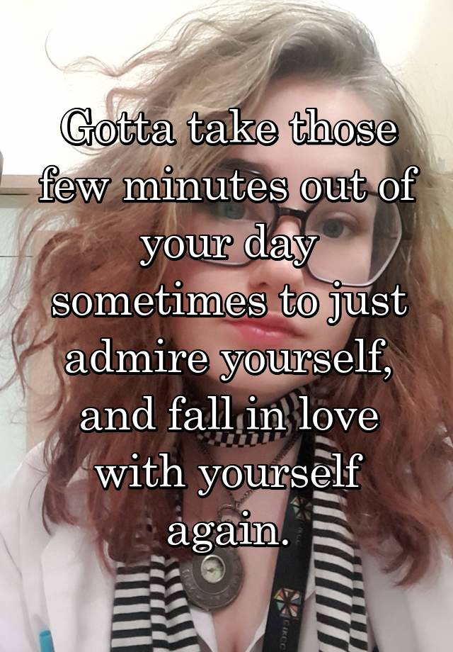 Gotta take those few minutes out of your day sometimes to just admire yourself, and fall in love with yourself again.