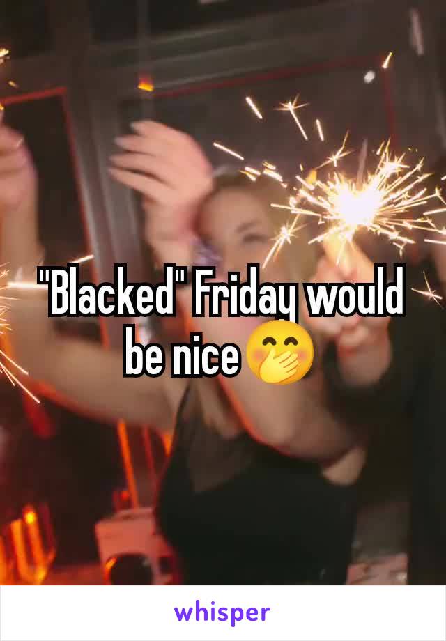 "Blacked" Friday would be nice🤭