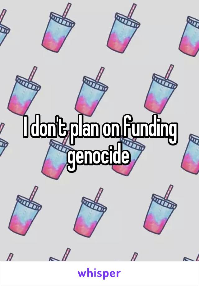 I don't plan on funding genocide 