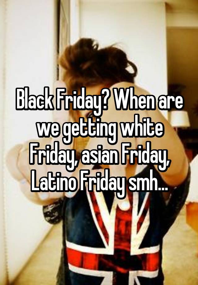 Black Friday? When are we getting white Friday, asian Friday, Latino Friday smh...