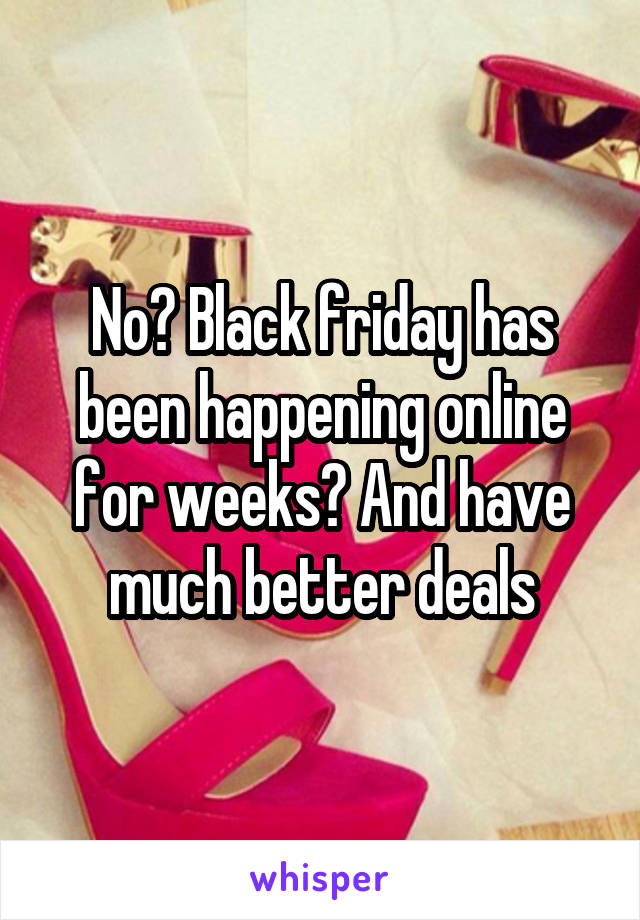 No? Black friday has been happening online for weeks? And have much better deals